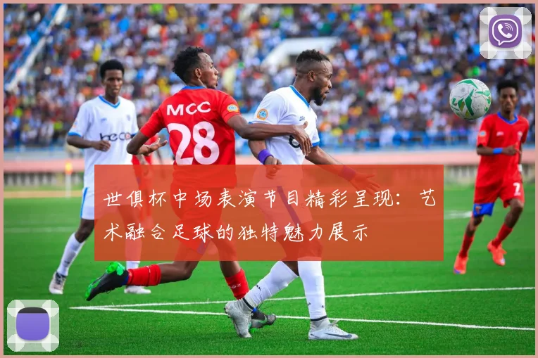 世俱杯中场表演节目精彩呈现：艺术融合足球的独特魅力展示