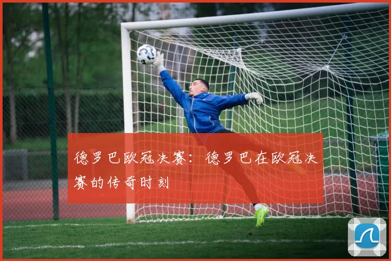 德罗巴欧冠决赛：德罗巴在欧冠决赛的传奇时刻
